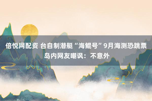 倍悦网配资 台自制潜艇“海鲲号”9月海测恐跳票 岛内网友嘲讽：不意外