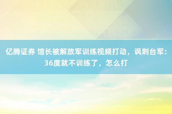 亿腾证券 馆长被解放军训练视频打动，讽刺台军：36度就不训练了，怎么打