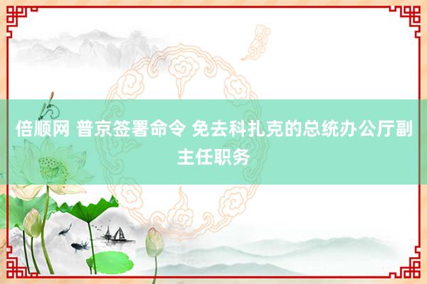 倍顺网 普京签署命令 免去科扎克的总统办公厅副主任职务