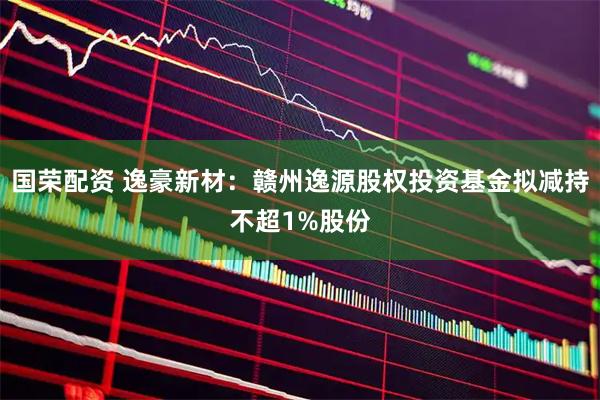 国荣配资 逸豪新材：赣州逸源股权投资基金拟减持不超1%股份