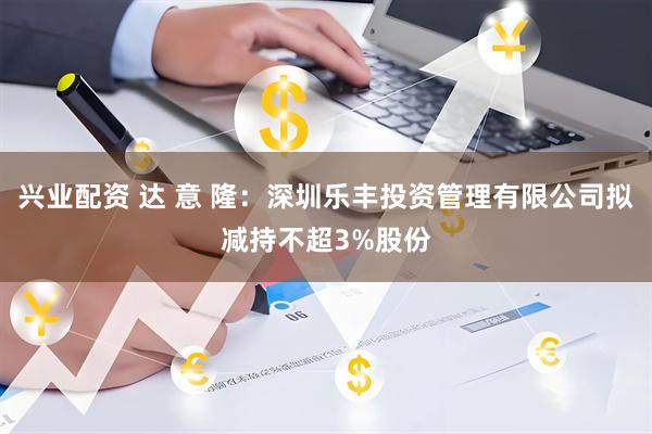 兴业配资 达 意 隆：深圳乐丰投资管理有限公司拟减持不超3%股份