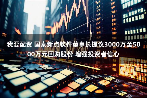 我要配资 国泰新点软件董事长提议3000万至5000万元回购股份 增强投资者信心