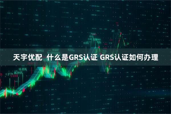 天宇优配  什么是GRS认证 GRS认证如何办理