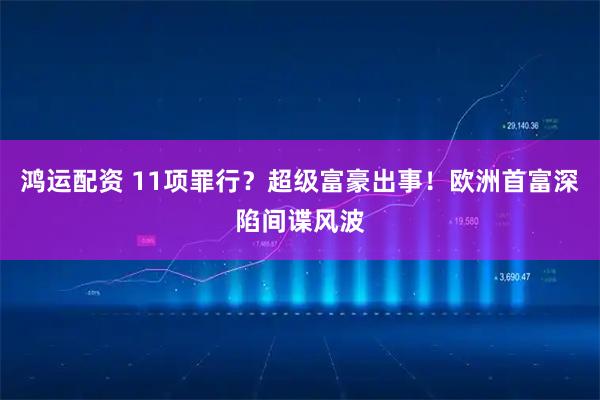 鸿运配资 11项罪行？超级富豪出事！欧洲首富深陷间谍风波