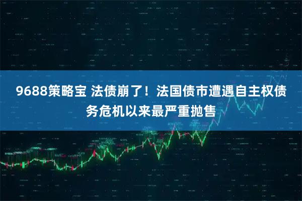 9688策略宝 法债崩了！法国债市遭遇自主权债务危机以来最严重抛售