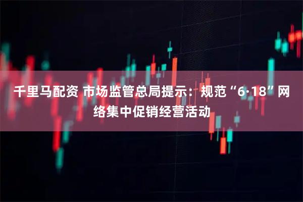 千里马配资 市场监管总局提示：规范“6·18”网络集中促销经营活动