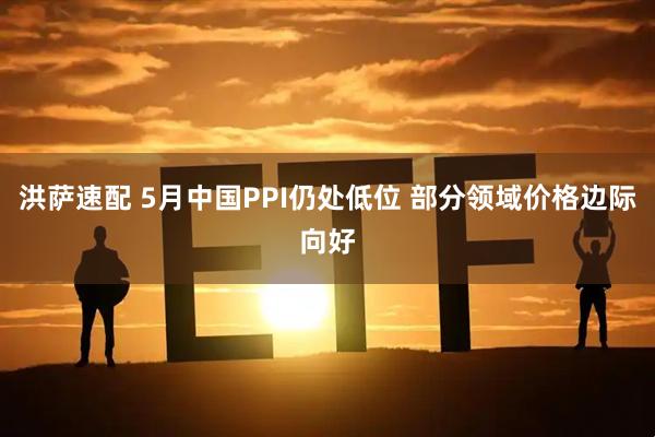 洪萨速配 5月中国PPI仍处低位 部分领域价格边际向好