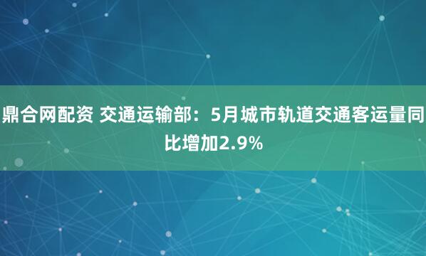鼎合网配资 交通运输部：5月城市轨道交通客运量同比增加2.9%