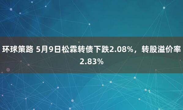 环球策路 5月9日松霖转债下跌2.08%，转股溢价率2.83%