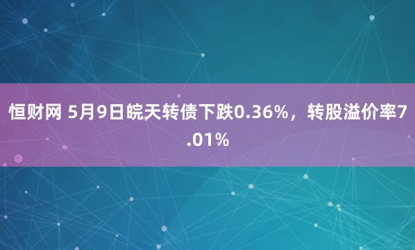 恒财网 5月9日皖天转债下跌0.36%，转股溢价率7.01%