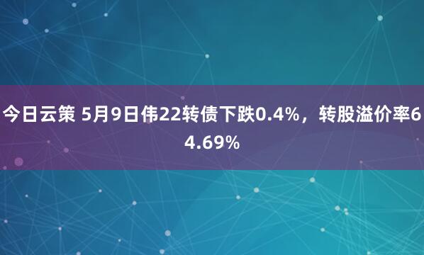 今日云策 5月9日伟22转债下跌0.4%，转股溢价率64.69%