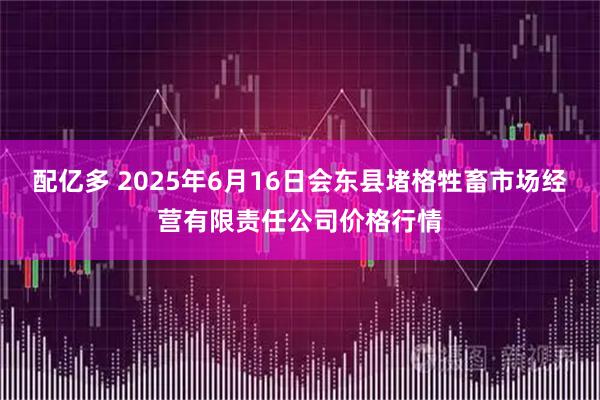 配亿多 2025年6月16日会东县堵格牲畜市场经营有限责任公司价格行情