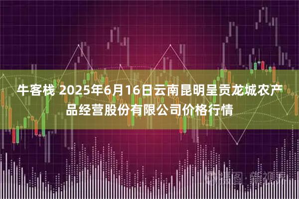 牛客栈 2025年6月16日云南昆明呈贡龙城农产品经营股份有限公司价格行情