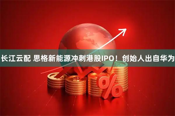 长江云配 思格新能源冲刺港股IPO！创始人出自华为