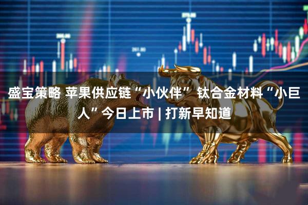 盛宝策略 苹果供应链“小伙伴” 钛合金材料“小巨人”今日上市 | 打新早知道