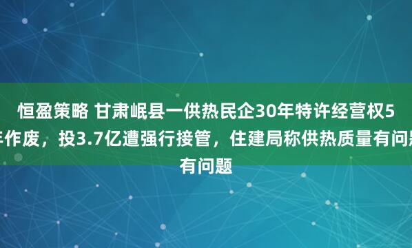 恒盈策略 甘肃岷县一供热民企30年特许经营权5年作废，投3.7亿遭强行接管，住建局称供热质量有问题