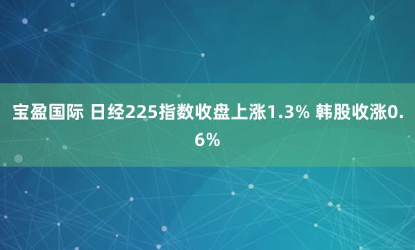 宝盈国际 日经225指数收盘上涨1.3% 韩股收涨0.6%