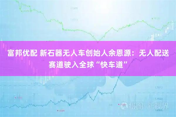 富邦优配 新石器无人车创始人余恩源：无人配送赛道驶入全球“快车道”