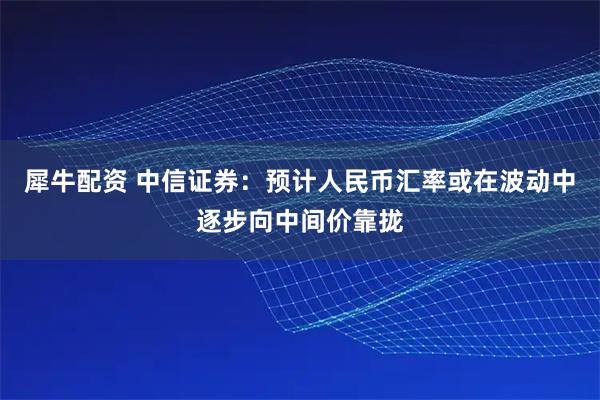 犀牛配资 中信证券：预计人民币汇率或在波动中逐步向中间价靠拢
