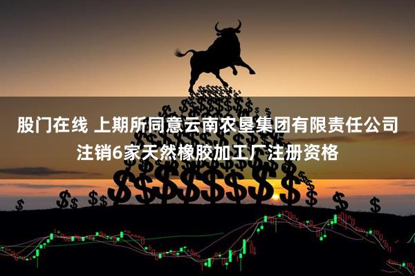 股门在线 上期所同意云南农垦集团有限责任公司注销6家天然橡胶加工厂注册资格