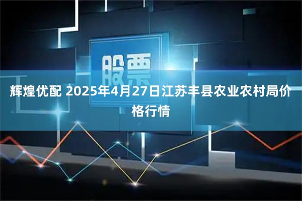 辉煌优配 2025年4月27日江苏丰县农业农村局价格行情