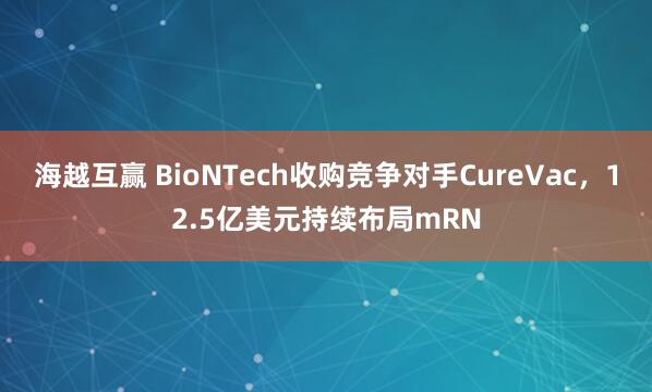 海越互赢 BioNTech收购竞争对手CureVac，12.5亿美元持续布局mRN