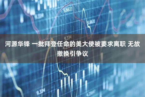 河源华锋 一批拜登任命的美大使被要求离职 无故撤换引争议