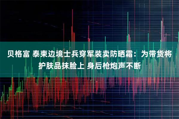 贝格富 泰柬边境士兵穿军装卖防晒霜：为带货将护肤品抹脸上 身后枪炮声不断
