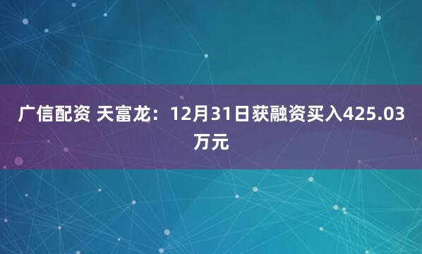 广信配资 天富龙：12月31日获融资买入425.03万元
