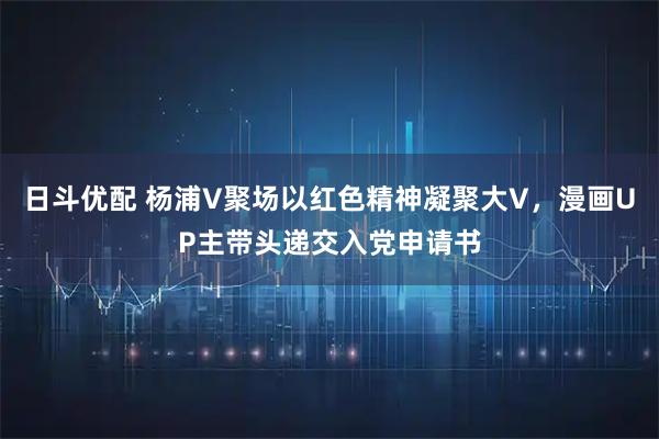 日斗优配 杨浦V聚场以红色精神凝聚大V，漫画UP主带头递交入党申请书