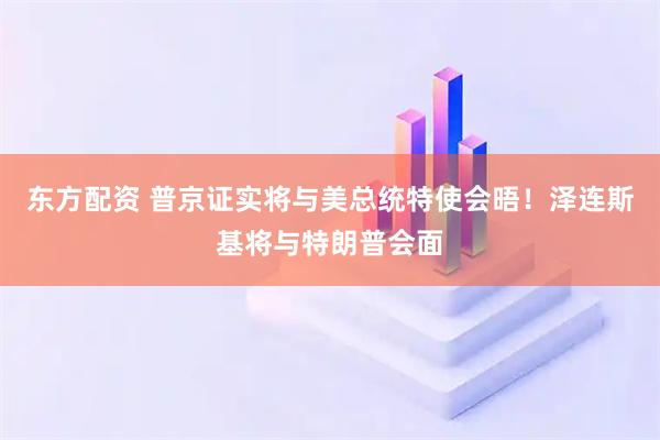 东方配资 普京证实将与美总统特使会晤！泽连斯基将与特朗普会面