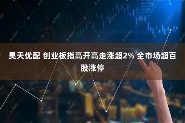昊天优配 创业板指高开高走涨超2% 全市场超百股涨停