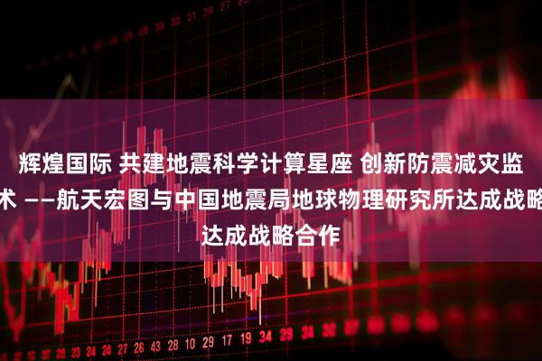 辉煌国际 共建地震科学计算星座 创新防震减灾监测技术 ——航天宏图与中国地震局地球物理研究所达成战略合作
