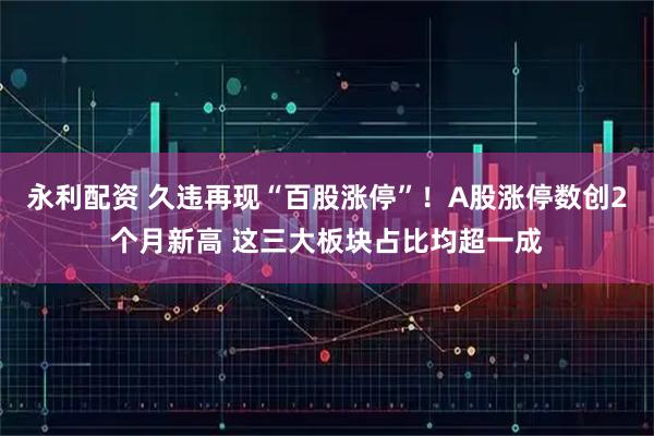 永利配资 久违再现“百股涨停”！A股涨停数创2个月新高 这三大板块占比均超一成
