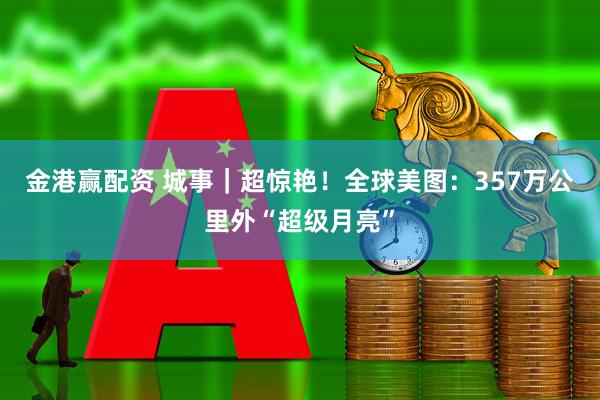 金港赢配资 城事｜超惊艳！全球美图：357万公里外“超级月亮”