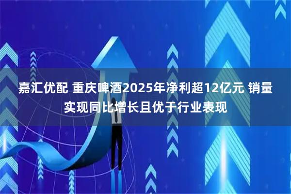 嘉汇优配 重庆啤酒2025年净利超12亿元 销量实现同比增长且优于行业表现