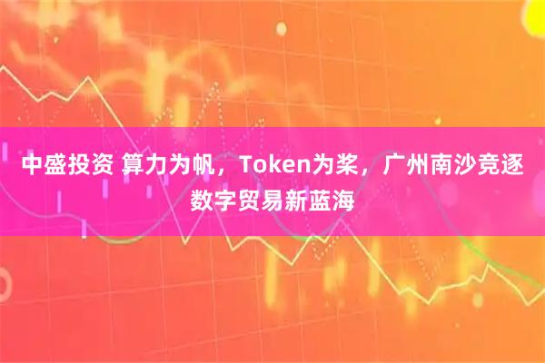 中盛投资 算力为帆,Token为桨,广州南沙竞逐数字贸易新蓝海