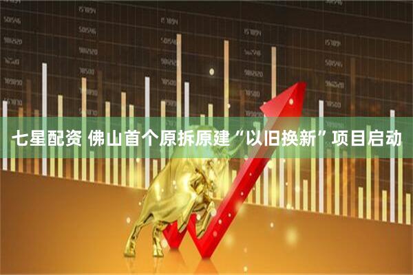 七星配资 佛山首个原拆原建“以旧换新”项目启动